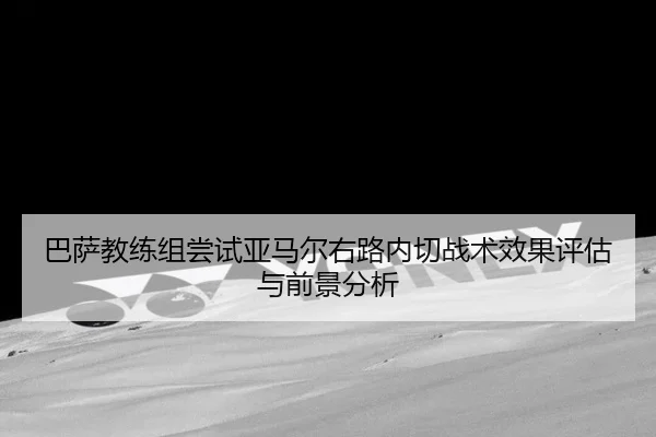 巴萨教练组尝试亚马尔右路内切战术效果评估与前景分析