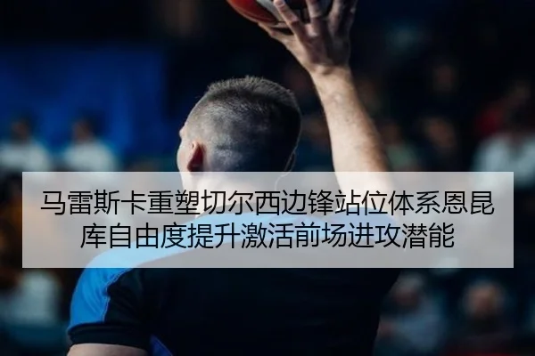 马雷斯卡重塑切尔西边锋站位体系恩昆库自由度提升激活前场进攻潜能