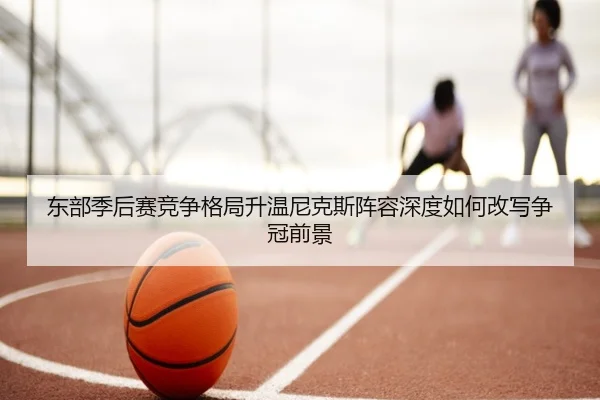东部季后赛竞争格局升温尼克斯阵容深度如何改写争冠前景